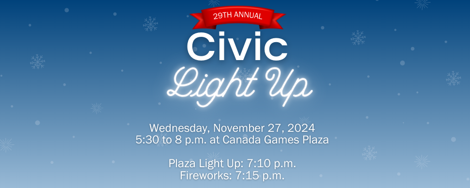 29th annual Civic Light Up. November 27, 5:30 p.m. to 7 p.m. Canada Games Plaza. Plaza light up: 7:10 p.m. Fireworks: 7:15 p.m. 29th annual Civic Light Up. November 27, 5:30 p.m. to 7 p.m. Canada Games Plaza. Plaza light up: 7:10 p.m. Fireworks: 7:15 p.m.